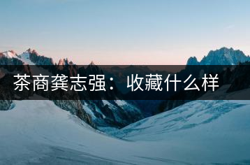 茶商龔志強：收藏什么樣的普洱茶才有價值