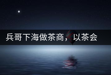 兵哥下海做茶商，以茶會友生意火