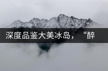 深度品鑒大美冰島，“醉”得妙