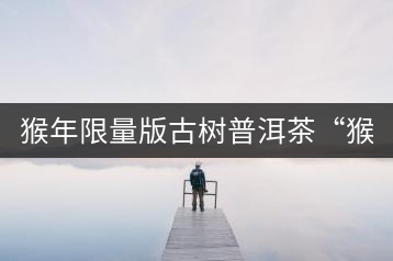 猴年限量版古樹普洱茶“猴彩春”隆重上市！