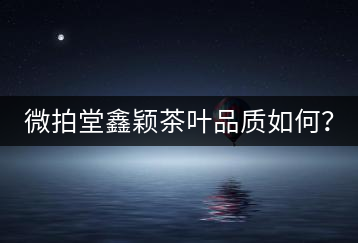 微拍堂鑫穎茶葉品質(zhì)如何？