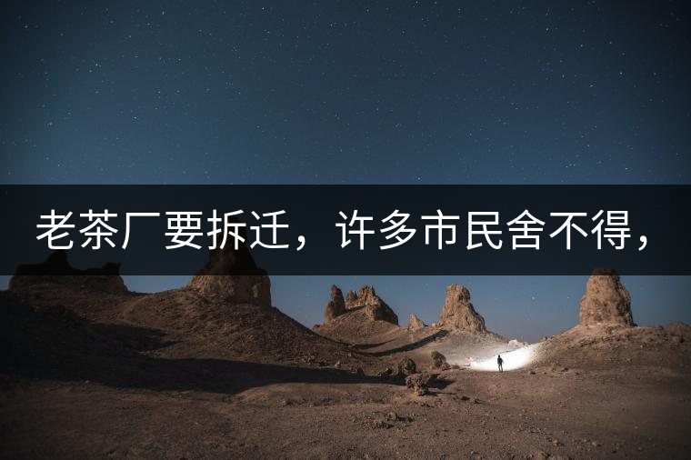 老茶廠要拆遷，許多市民舍不得，政府:全部會鏟平!老茶廠要拆遷，許多市民舍不得，政府：全部會鏟平！