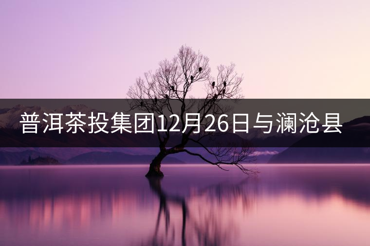 普洱茶投集團(tuán)12月26日與瀾滄縣富邦鄉(xiāng)簽約，拉開邦崴...普洱茶投集團(tuán)12月26日與瀾滄縣富邦鄉(xiāng)簽約，拉開邦崴茶區(qū)開發(fā)序幕