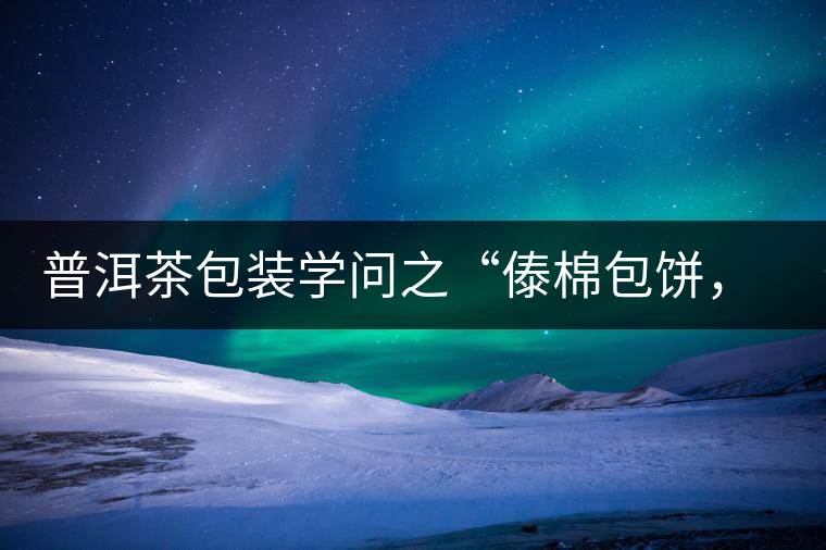 普洱茶包裝學(xué)問(wèn)之“傣棉包餅，筍殼扎筒”，真正的細(xì)節(jié)完勝一切