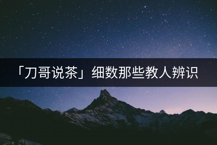 「刀哥說茶」細(xì)數(shù)那些教人辨識古樹茶的歪招