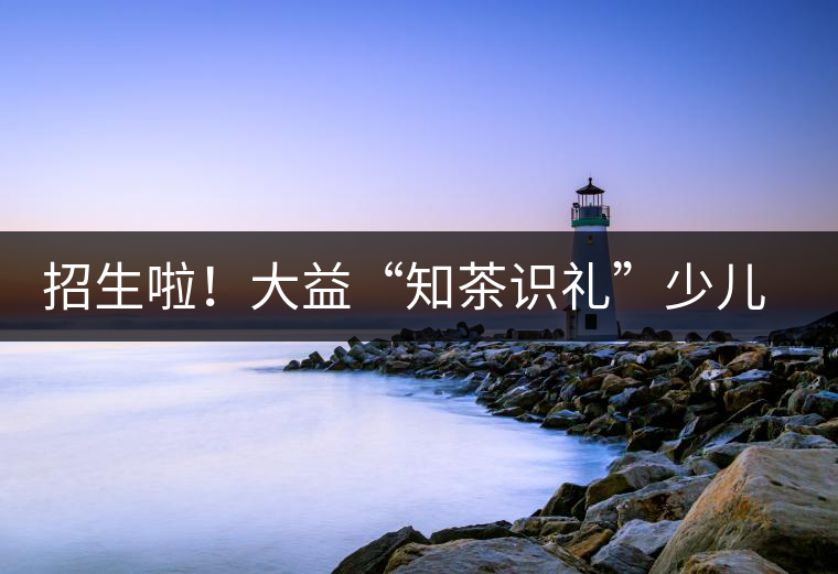 招生啦！大益“知茶識(shí)禮”少兒茶文化課程暑期班上線