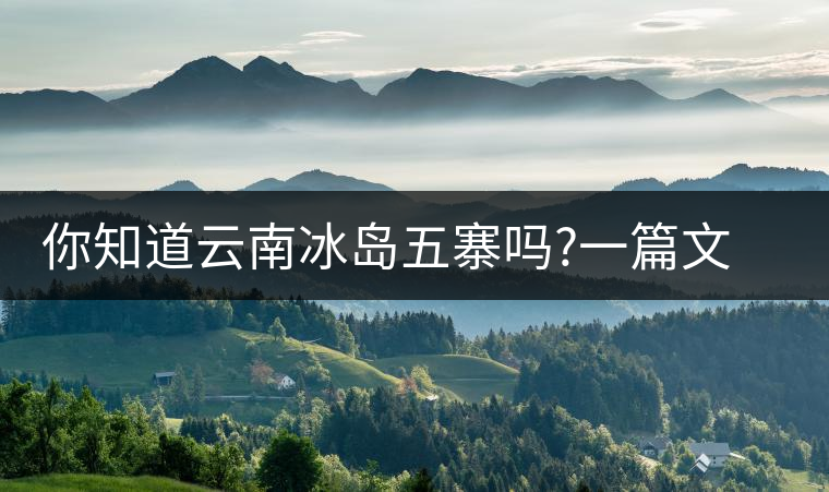 你知道云南冰島五寨嗎?一篇文章帶你了解神秘的“冰島”你知道云南冰島五寨嗎？一篇文章帶你了解神秘的“冰島”