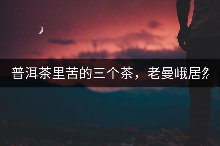 普洱茶里苦的三個茶，老曼峨居然只能排第三!普洱茶里苦的三個茶，老曼峨居然只能排第三！
