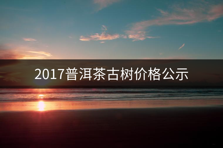 2017普洱茶古樹價(jià)格公示 2017普洱茶古樹價(jià)格公示
