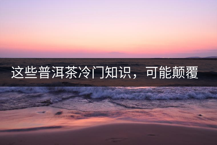 這些普洱茶冷門知識(shí)，可能顛覆你對(duì)普洱茶的認(rèn)知