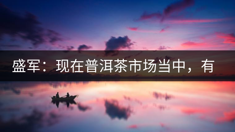 盛軍：現(xiàn)在普洱茶市場(chǎng)當(dāng)中，有三個(gè)級(jí)別
