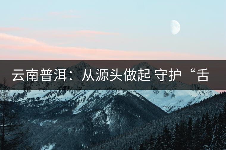 云南普洱:從源頭做起 守護(hù)“舌尖上的安全” 云南普洱:從源頭做起 守護(hù)“舌尖上的安全”