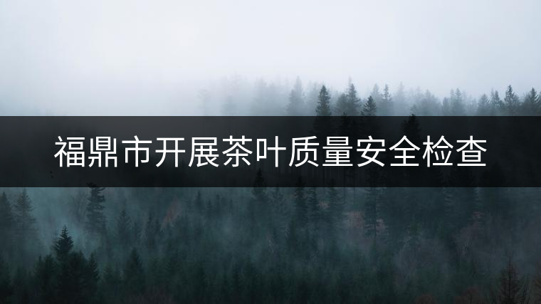 福鼎市開(kāi)展茶葉質(zhì)量安全檢查 福鼎市開(kāi)展茶葉質(zhì)量安全檢查