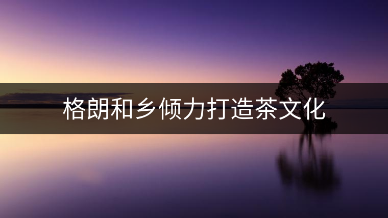 格朗和鄉(xiāng)傾力打造茶文化 格朗和鄉(xiāng)傾力打造茶文化
