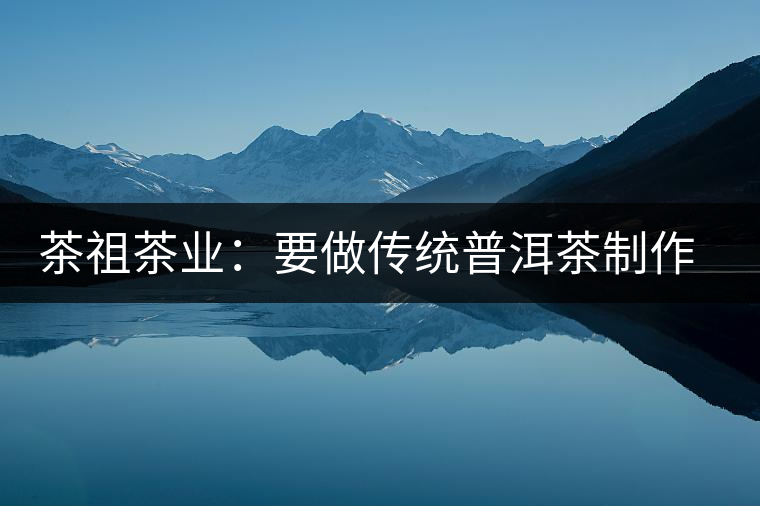 茶祖茶業(yè)：要做傳統(tǒng)普洱茶制作典范