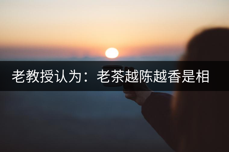 老教授認為:老茶越陳越香是相對概念 老教授認為:老茶越陳越香是相對概念