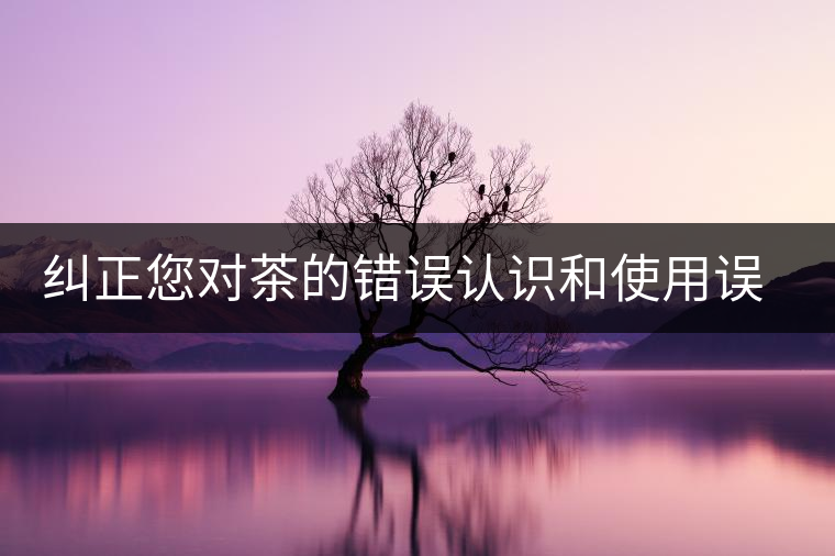 糾正您對(duì)茶的錯(cuò)誤認(rèn)識(shí)和使用誤區(qū) 糾正您對(duì)茶的錯(cuò)誤認(rèn)識(shí)和使用誤區(qū)