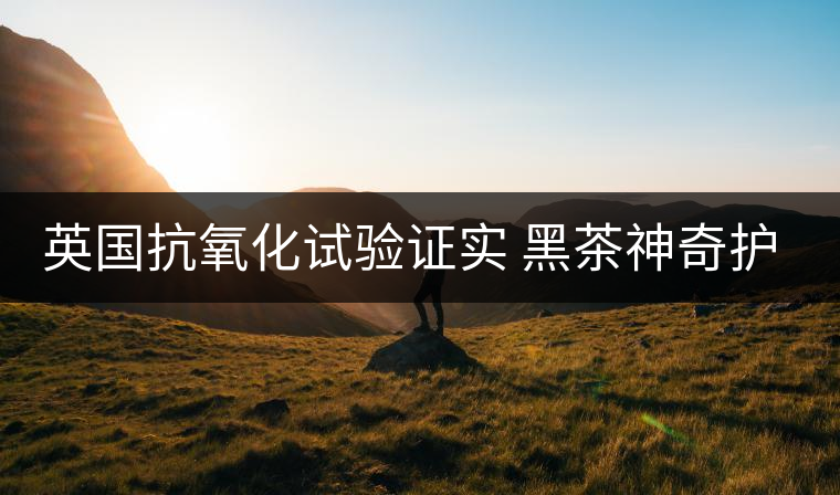 英國抗氧化試驗證實 黑茶神奇護膚功效 英國抗氧化試驗證實 黑茶神奇護膚功效