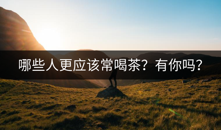 哪些人更應(yīng)該常喝茶？有你嗎？