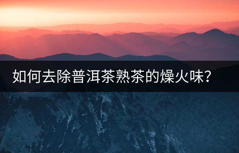 如何去除普洱茶熟茶的燥火味？熟茶工藝加沖泡這里全都有！