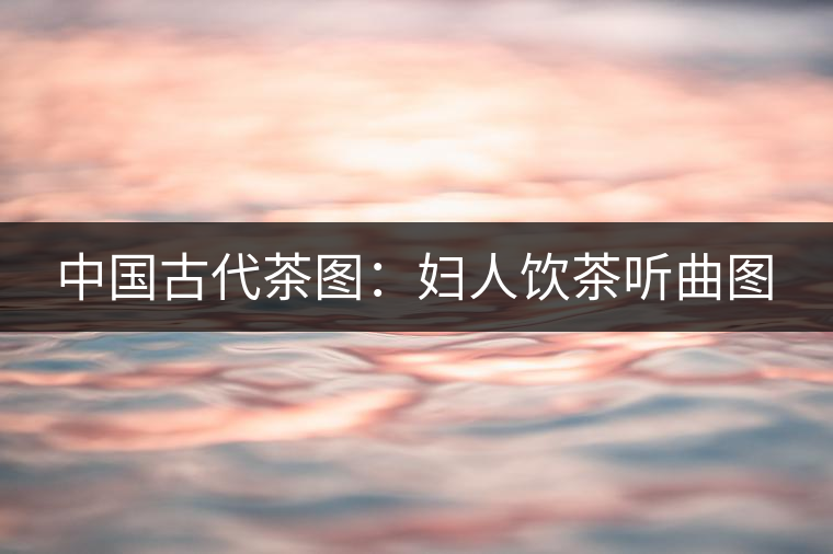 中國(guó)古代茶圖:婦人飲茶聽(tīng)曲圖 中國(guó)古代茶圖:婦人飲茶聽(tīng)曲圖