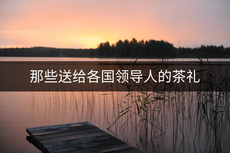 那些送給各國(guó)領(lǐng)導(dǎo)人的茶禮 那些送給各國(guó)領(lǐng)導(dǎo)人的茶禮