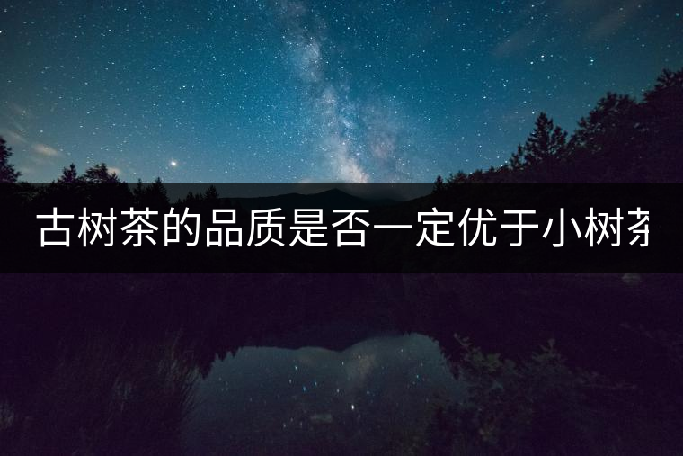 古樹茶的品質(zhì)是否一定優(yōu)于小樹茶? 古樹茶的品質(zhì)是否一定優(yōu)于小樹茶?