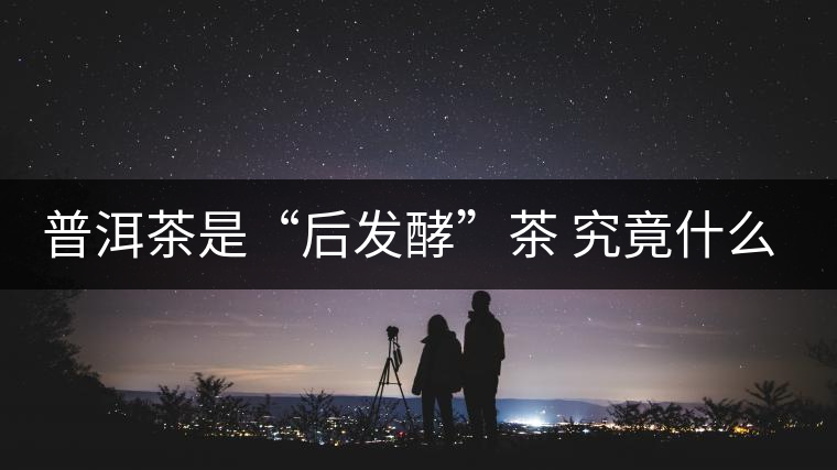 普洱茶是“后發(fā)酵”茶 究竟什么叫做“后發(fā)酵”？
