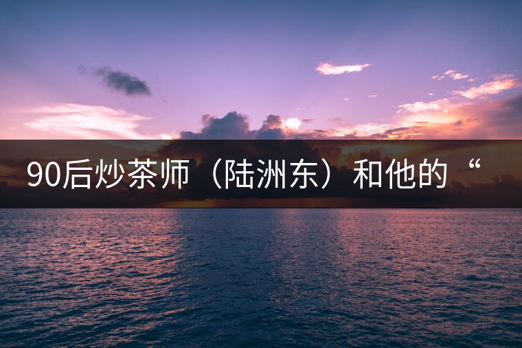 90后炒茶師(陸洲東)和他的“炒茶王老爸” 90后炒茶師(陸洲東)和他的“炒茶王老爸”