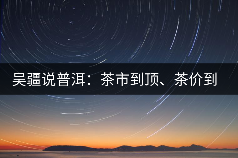 吳疆說普洱：茶市到頂、茶價到頂、概念到頂