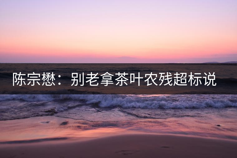 陳宗懋：別老拿茶葉農(nóng)殘超標說事兒！別聽不懂裝懂的媒體瞎忽悠