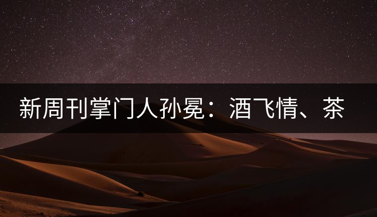 新周刊掌門人孫冕：酒飛情、茶歸真