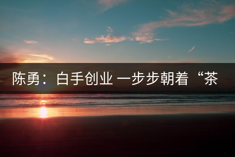 陳勇：白手創(chuàng)業(yè) 一步步朝著“茶葉夢(mèng)”的方向前行