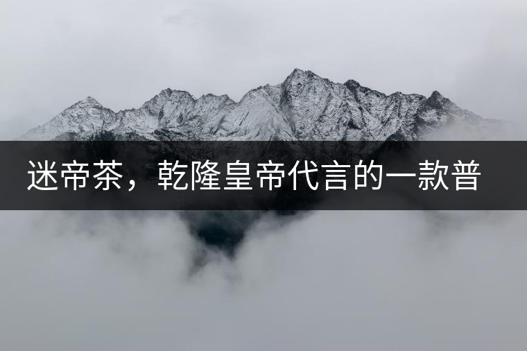 迷帝茶，乾隆皇帝代言的一款普洱茶