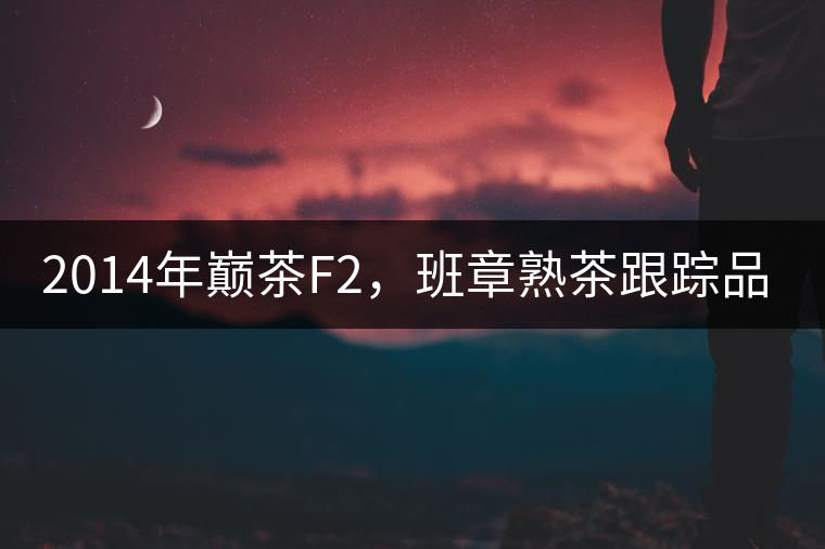 2014年巔茶F2，班章熟茶跟蹤品飲
