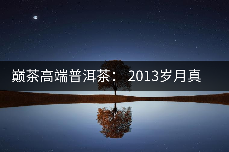 巔茶高端普洱茶: 2013歲月真情品鑒 巔茶高端普洱茶: 2013歲月真情品鑒