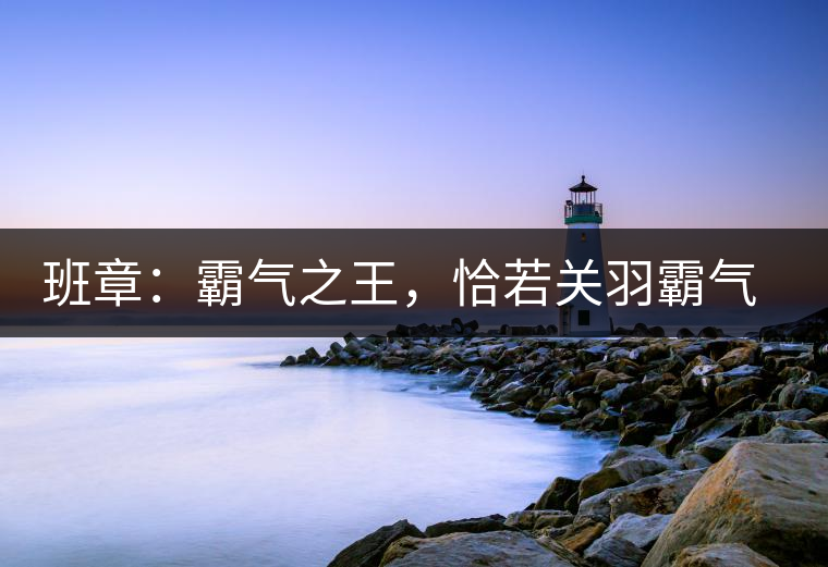 班章：霸氣之王，恰若關(guān)羽霸氣而忠義