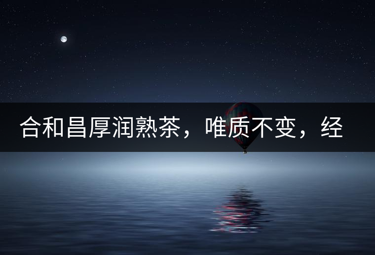 合和昌厚潤熟茶，唯質(zhì)不變，經(jīng)典之上延續(xù)經(jīng)典！