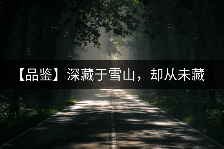 【品鑒】深藏于雪山，卻從未藏住那芳香與甘甜