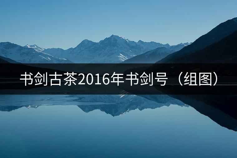 書劍古茶2016年書劍號(組圖) 書劍古茶2016年書劍號(組圖)