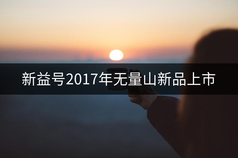 新益號(hào)2017年無(wú)量山新品上市 新益號(hào)2017年無(wú)量山新品上市