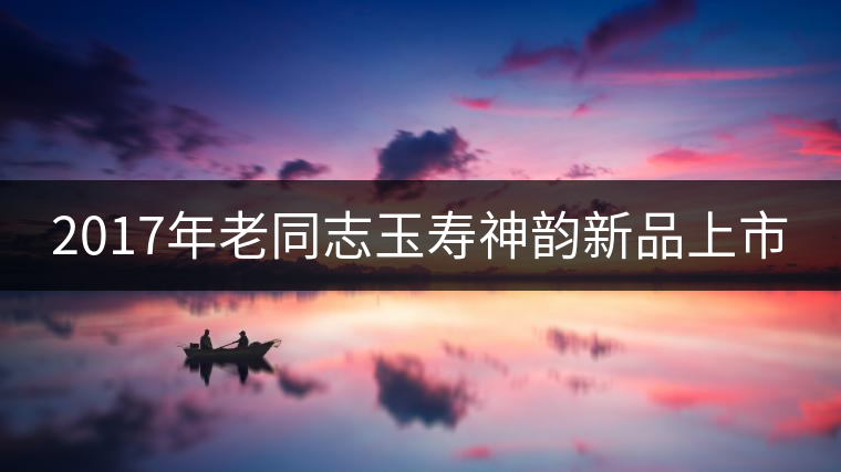 2017年老同志玉壽神韻新品上市 2017年老同志玉壽神韻新品上市