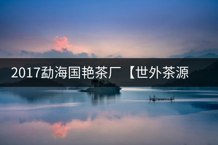 2017勐海國艷茶廠【世外茶源】古樹青餅，限量震撼上市！