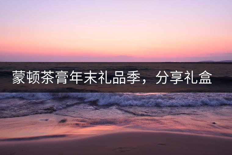 蒙頓茶膏年末禮品季，分享禮盒套裝優(yōu)惠上市！