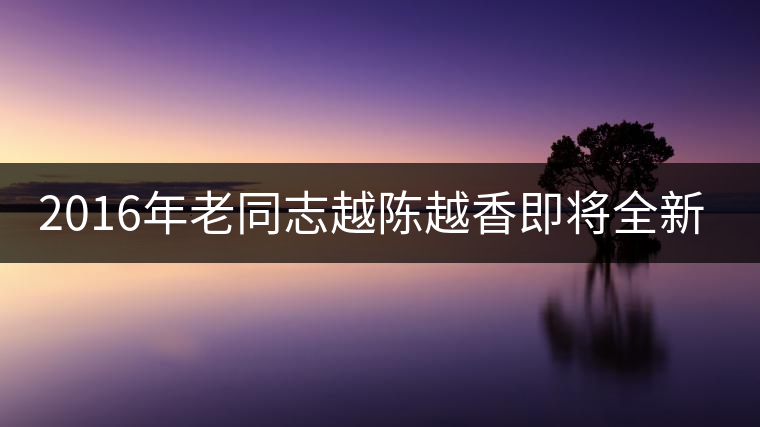 2016年老同志越陳越香即將全新上市！