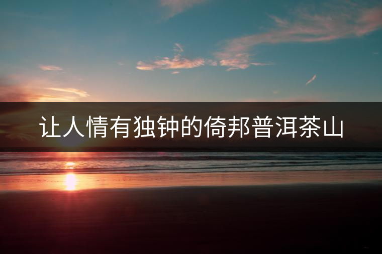 讓人情有獨(dú)鐘的倚邦普洱茶山 讓人情有獨(dú)鐘的倚邦普洱茶山