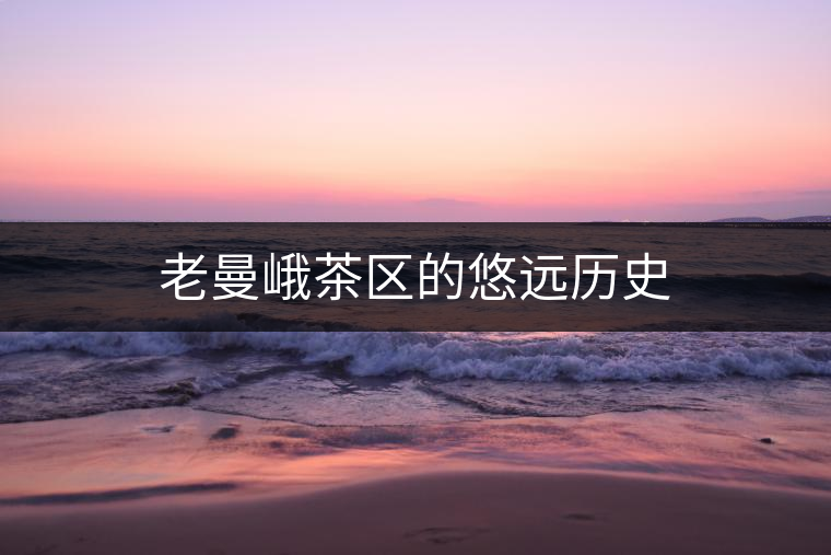 老曼峨茶區(qū)的悠遠歷史 老曼峨茶區(qū)的悠遠歷史
