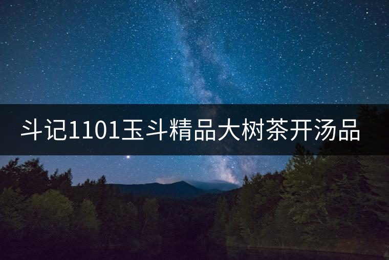 斗記1101玉斗精品大樹(shù)茶開(kāi)湯品鑒 斗記1101玉斗精品大樹(shù)茶開(kāi)湯品鑒