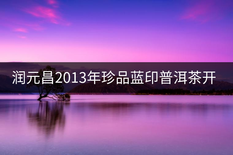 潤(rùn)元昌2013年珍品藍(lán)印普洱茶開湯 潤(rùn)元昌2013年珍品藍(lán)印普洱茶開湯