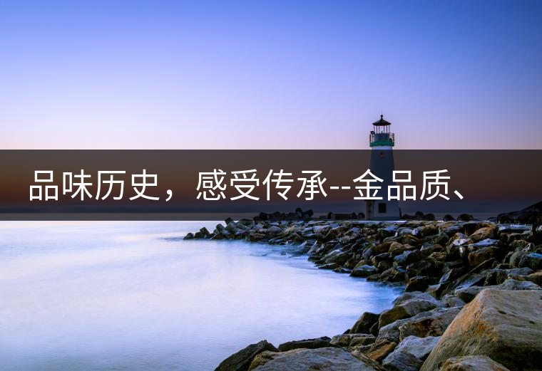 品味歷史，感受傳承--金品質、大印象，值得細細品味!